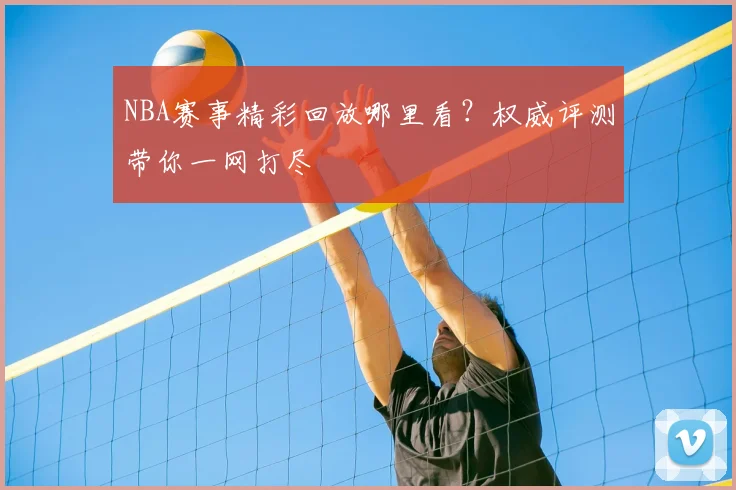 NBA赛事精彩回放哪里看？权威评测带你一网打尽