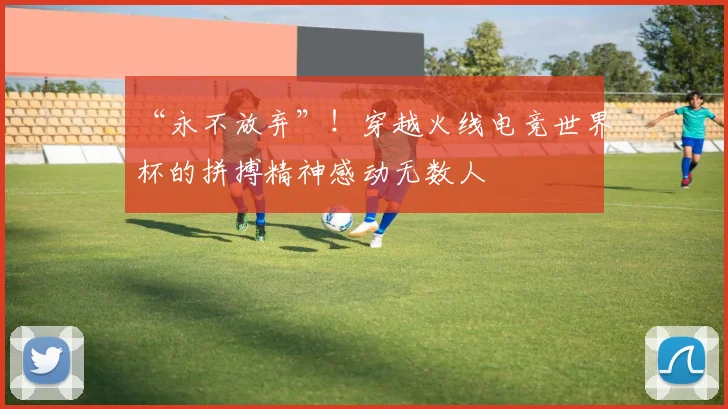 “永不放弃”！穿越火线电竞世界杯的拼搏精神感动无数人