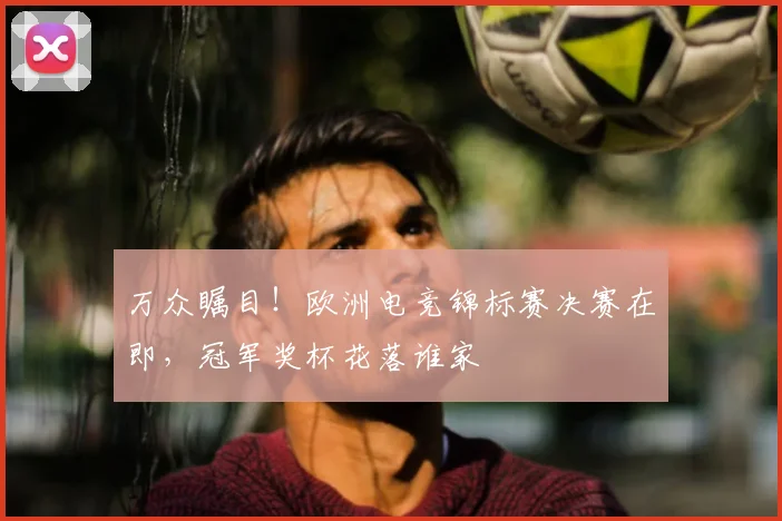 万众瞩目！欧洲电竞锦标赛决赛在即，冠军奖杯花落谁家