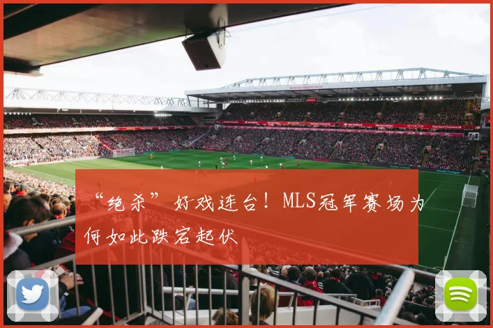 “绝杀”好戏连台!MLS冠军赛场为何如此跌宕起伏