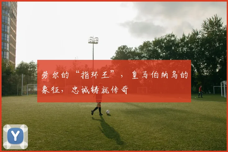 劳尔的“指环王”，皇马伯纳乌的象征，忠诚铸就传奇