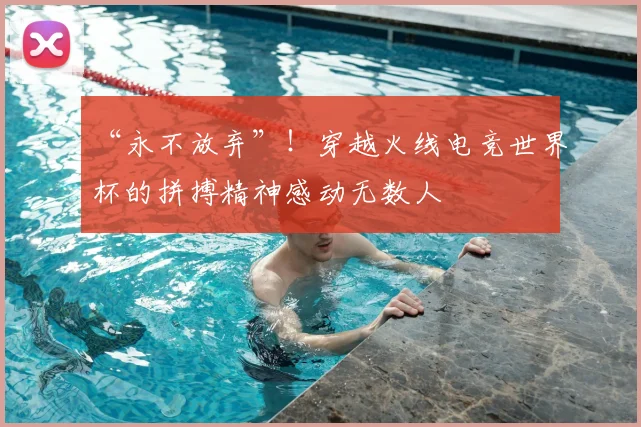 “永不放弃”！穿越火线电竞世界杯的拼搏精神感动无数人