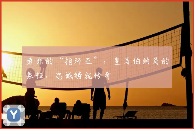 劳尔的“指环王”，皇马伯纳乌的象征，忠诚铸就传奇