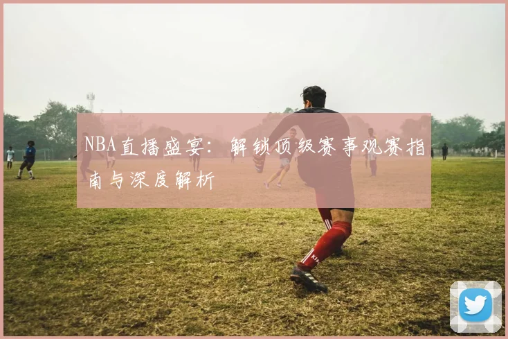 NBA直播盛宴:解锁顶级赛事观赛指南与深度解析