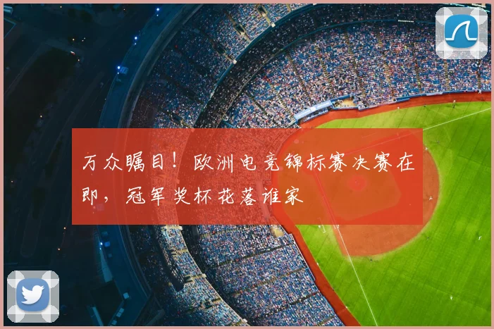 万众瞩目！欧洲电竞锦标赛决赛在即，冠军奖杯花落谁家
