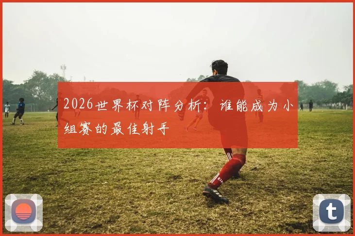2026世界杯对阵分析：谁能成为小组赛的最佳射手