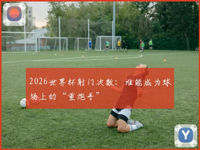 2026世界杯射门次数：谁能成为球场上的“重炮手”