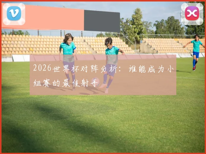 2026世界杯对阵分析：谁能成为小组赛的最佳射手
